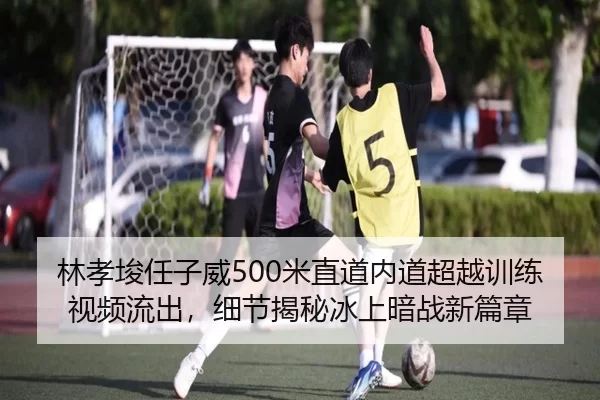 林孝埈任子威500米直道内道超越训练视频流出，细节揭秘冰上暗战新篇章